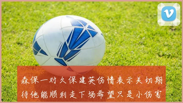 森保一对久保建英伤情表示关切期待他能顺利走下场希望只是小伤害