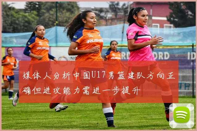 媒体人分析中国U17男篮建队方向正确但进攻能力需进一步提升