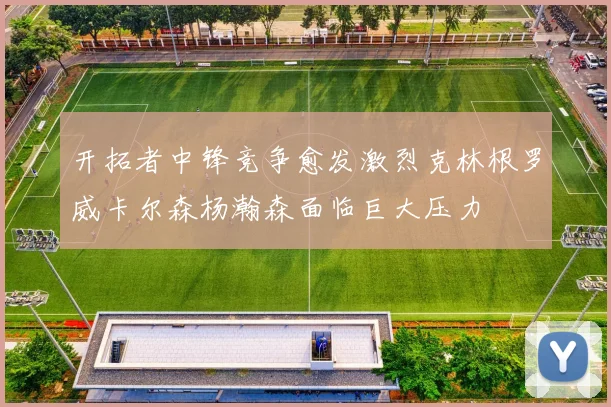 开拓者中锋竞争愈发激烈克林根罗威卡尔森杨瀚森面临巨大压力