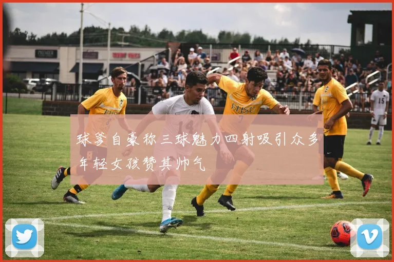 球爹自豪称三球魅力四射吸引众多年轻女孩赞其帅气