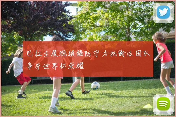 巴拉圭展现顽强防守力抗衡法国队争夺世界杯荣耀